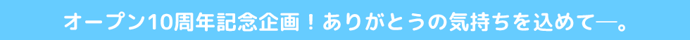 オープン10周年記念企画!ありがとうの気持ちを込めて―。
