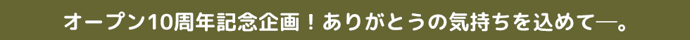 オープン10周年記念企画!ありがとうの気持ちを込めて―。