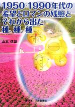 1950~1990年代の希望とロマンの残照と、それから出た種、種、種