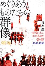 めぐりあうものたちの群像 戦後日本の米軍基地と音楽 1945‐1958-